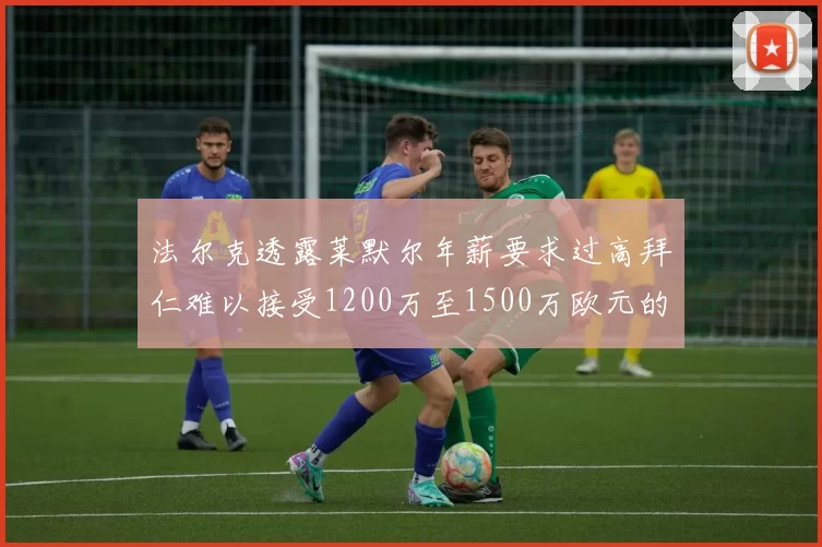 法尔克透露莱默尔年薪要求过高拜仁难以接受1200万至1500万欧元的报价