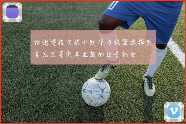 伦德博格谈提升防守与投篮选择直言无法享受库里般的出手机会