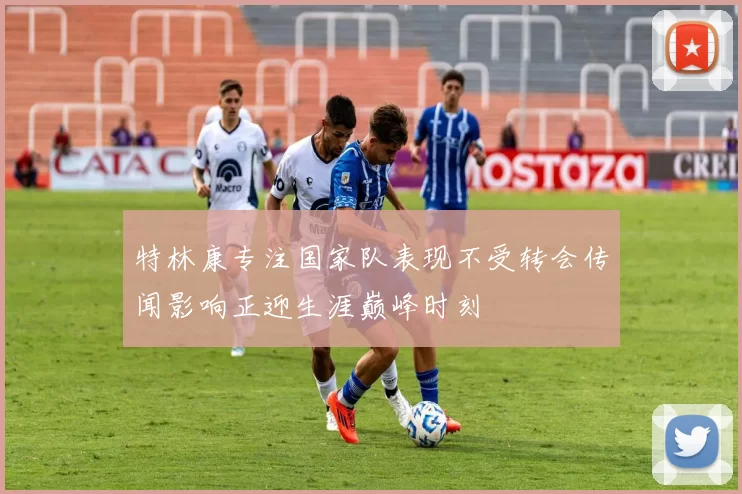 特林康专注国家队表现不受转会传闻影响正迎生涯巅峰时刻