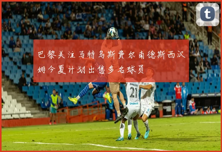 巴黎关注马特乌斯费尔南德斯西汉姆今夏计划出售多名球员