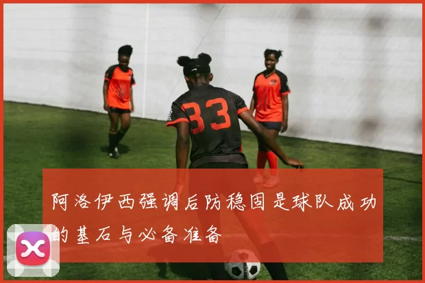 阿洛伊西强调后防稳固是球队成功的基石与必备准备