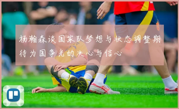 杨瀚森谈国家队梦想与状态调整期待为国争光的决心与信心