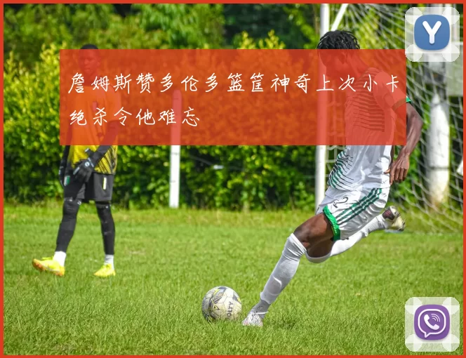 詹姆斯赞多伦多篮筐神奇上次小卡绝杀令他难忘