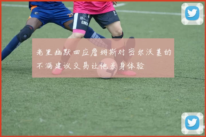 老里幽默回应詹姆斯对密尔沃基的不满建议交易让他亲身体验