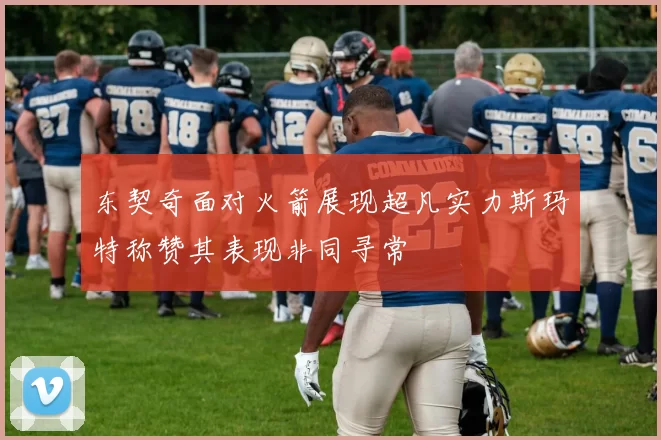 东契奇面对火箭展现超凡实力斯玛特称赞其表现非同寻常