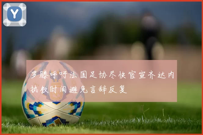 罗滕呼吁法国足协尽快官宣齐达内执教时间避免言辞反复