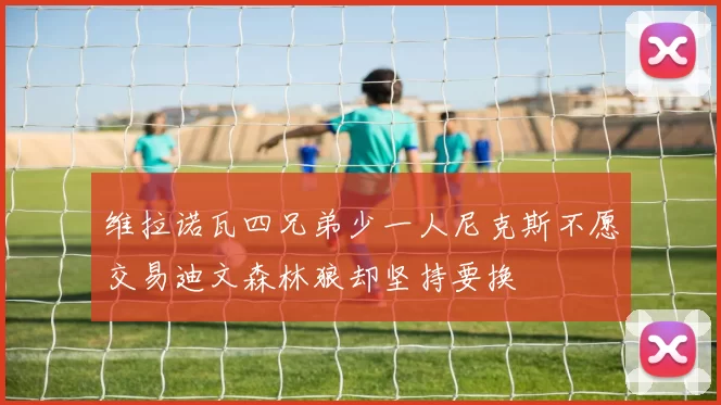维拉诺瓦四兄弟少一人尼克斯不愿交易迪文森林狼却坚持要换