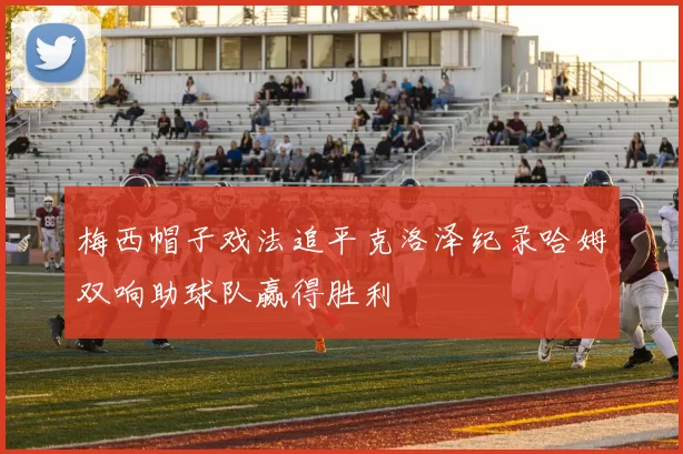 梅西帽子戏法追平克洛泽纪录哈姆双响助球队赢得胜利
