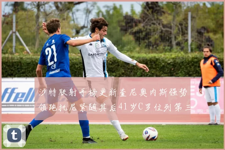 沙特联射手榜更新奎尼奥内斯强势领跑托尼紧随其后41岁C罗位列第三