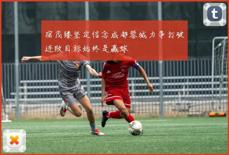 宿茂臻坚定信念成都蓉城力争打破连败目标始终是赢球
