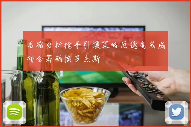 名宿分析枪手引援策略厄德高或成转会筹码换罗杰斯