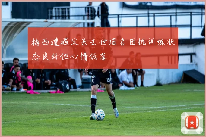 梅西遭遇父亲去世谣言困扰训练状态良好但心情低落