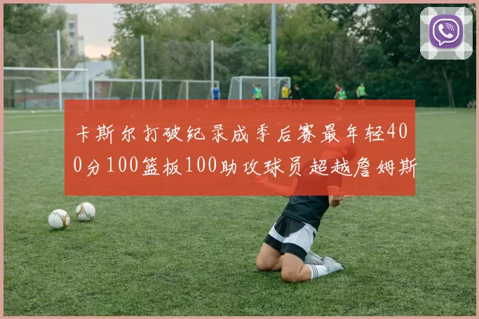 卡斯尔打破纪录成季后赛最年轻400分100篮板100助攻球员超越詹姆斯荣耀时刻