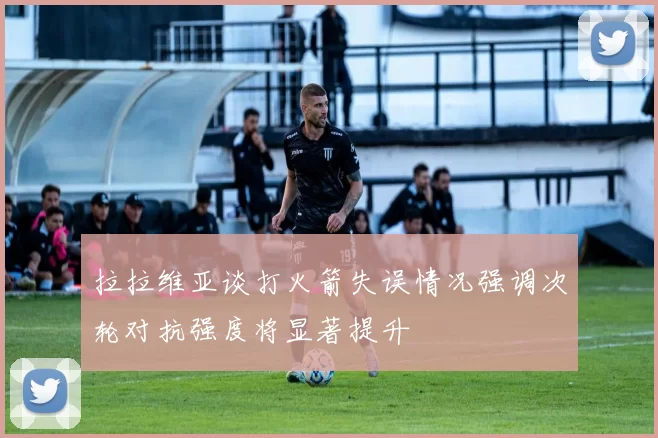 拉拉维亚谈打火箭失误情况强调次轮对抗强度将显著提升