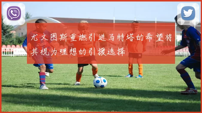 尤文图斯重燃引进马特塔的希望将其视为理想的引援选择