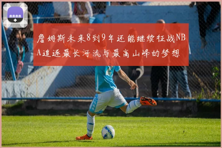 詹姆斯未来8到9年还能继续征战NBA追逐最长河流与最高山峰的梦想