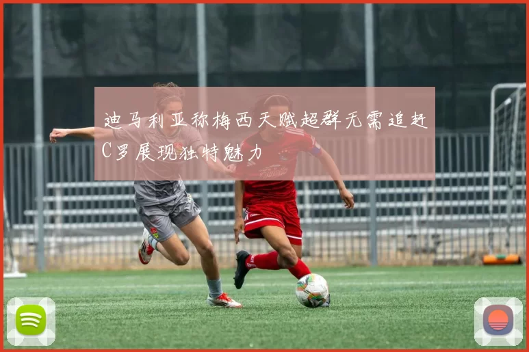 迪马利亚称梅西天赋超群无需追赶C罗展现独特魅力