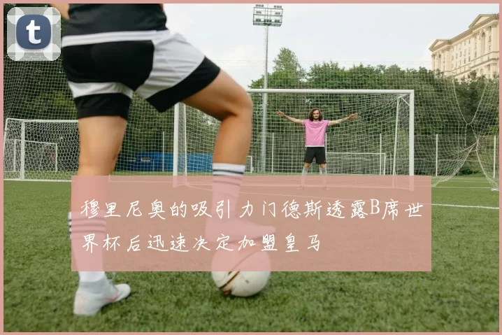 穆里尼奥的吸引力门德斯透露B席世界杯后迅速决定加盟皇马