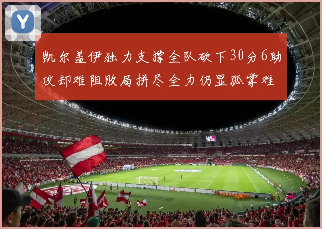 凯尔盖伊独力支撑全队砍下30分6助攻却难阻败局拼尽全力仍显孤掌难鸣
