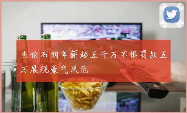 杰伦布朗年薪超五千万不惧罚款五万展现豪气风范
