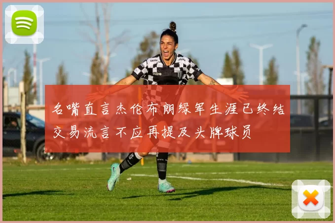 名嘴直言杰伦布朗绿军生涯已终结交易流言不应再提及头牌球员
