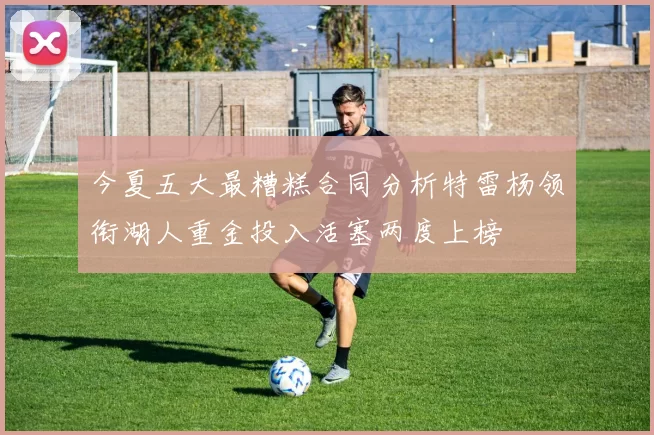 今夏五大最糟糕合同分析特雷杨领衔湖人重金投入活塞两度上榜