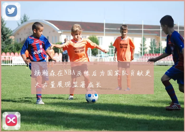 杨瀚森在NBA历练后为国家队贡献更大力量展现显著成长